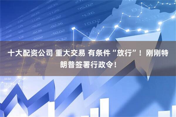 十大配资公司 重大交易 有条件“放行”！刚刚特朗普签署行政令！