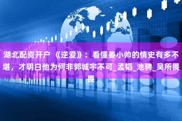 湖北配资开户 《逆爱》：看懂姜小帅的情史有多不堪，才明白他为何非郭城宇不可_孟韬_池骋_吴所畏