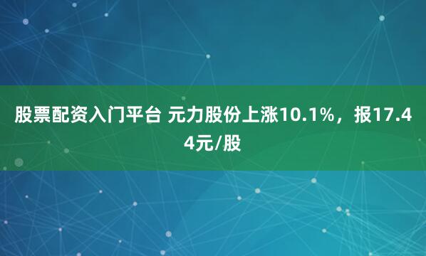 股票配资入门平台 元力股份上涨10.1%，报17.44元/股