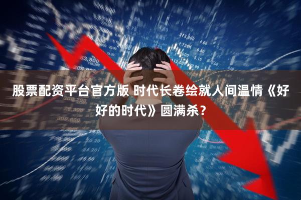 股票配资平台官方版 时代长卷绘就人间温情《好好的时代》圆满杀？