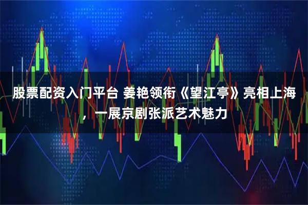 股票配资入门平台 姜艳领衔《望江亭》亮相上海，一展京剧张派艺术魅力