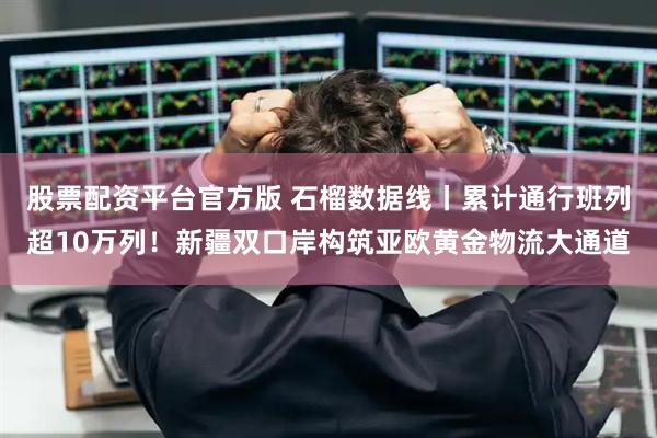 股票配资平台官方版 石榴数据线丨累计通行班列超10万列！新疆双口岸构筑亚欧黄金物流大通道