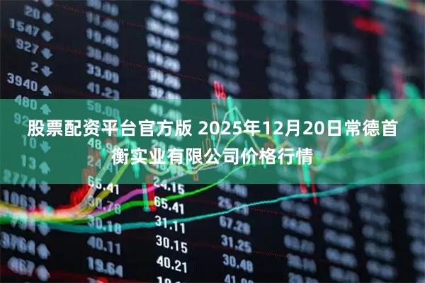 股票配资平台官方版 2025年12月20日常德首衡实业有限公司价格行情