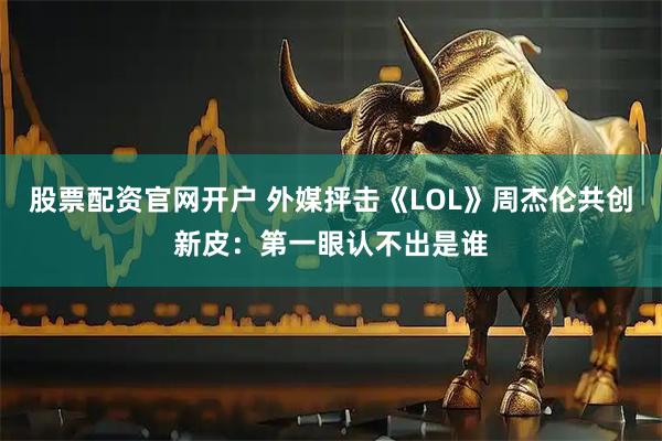 股票配资官网开户 外媒抨击《LOL》周杰伦共创新皮：第一眼认不出是谁