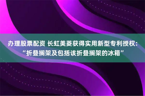 办理股票配资 长虹美菱获得实用新型专利授权：“折叠搁架及包括该折叠搁架的冰箱”