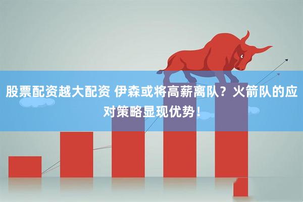 股票配资越大配资 伊森或将高薪离队？火箭队的应对策略显现优势！