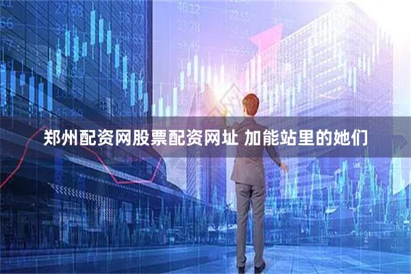 郑州配资网股票配资网址 加能站里的她们