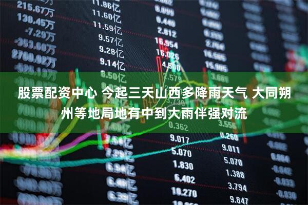 股票配资中心 今起三天山西多降雨天气 大同朔州等地局地有中到大雨伴强对流