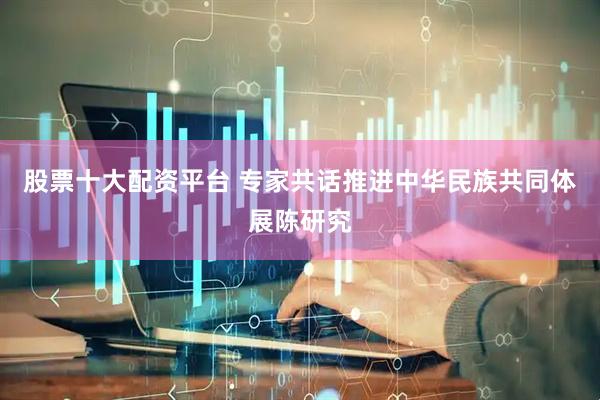 股票十大配资平台 专家共话推进中华民族共同体展陈研究