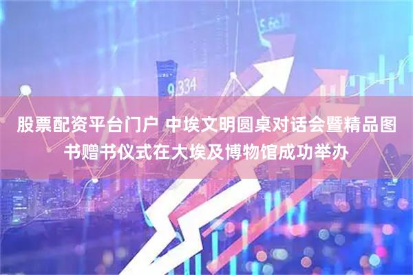 股票配资平台门户 中埃文明圆桌对话会暨精品图书赠书仪式在大埃及博物馆成功举办